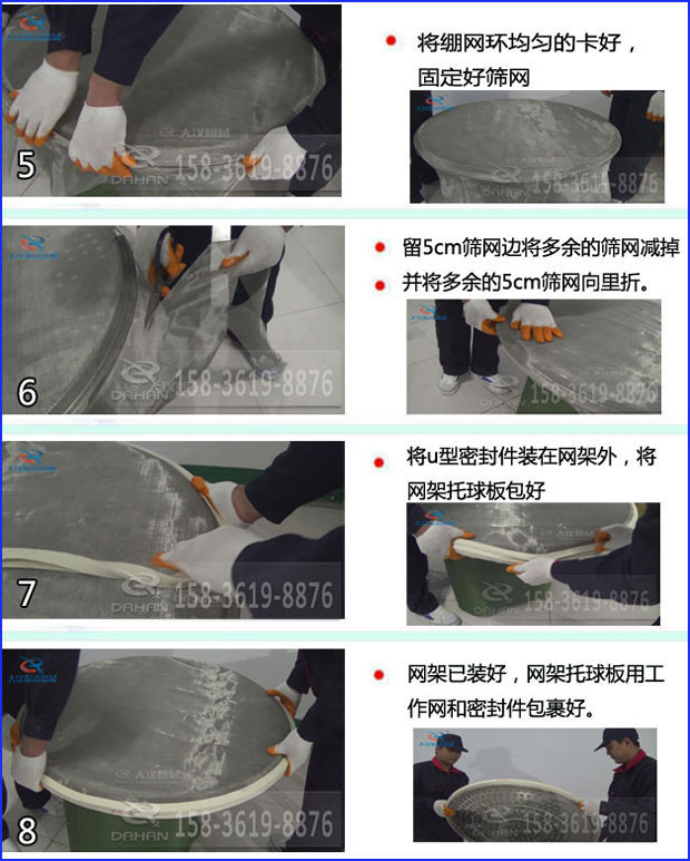 第五步：將旋振篩繃網(wǎng)環(huán)均勻的卡好固定好篩網(wǎng)第六步：留5cm篩網(wǎng)邊將多余的篩網(wǎng)減掉，并將多余的5cm篩網(wǎng)向里折第七步：將u型密封件裝在網(wǎng)架外，將網(wǎng)架托球板包好第八步：網(wǎng)架已裝好，網(wǎng)架托球板用工作網(wǎng)和密封件包裹好。